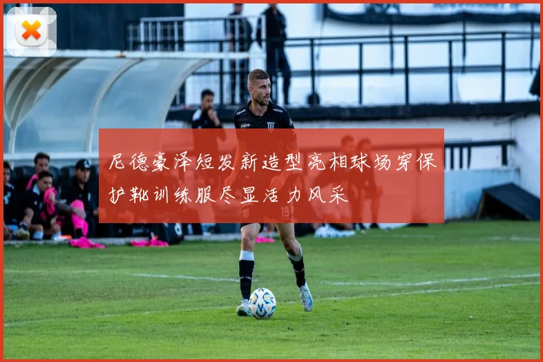 尼德豪泽短发新造型亮相球场穿保护靴训练服尽显活力风采