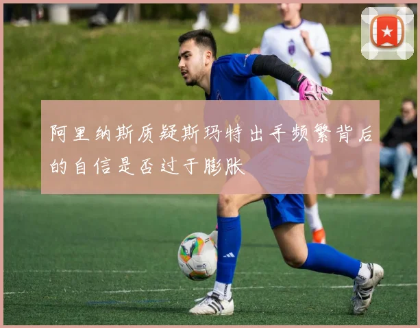 阿里纳斯质疑斯玛特出手频繁背后的自信是否过于膨胀