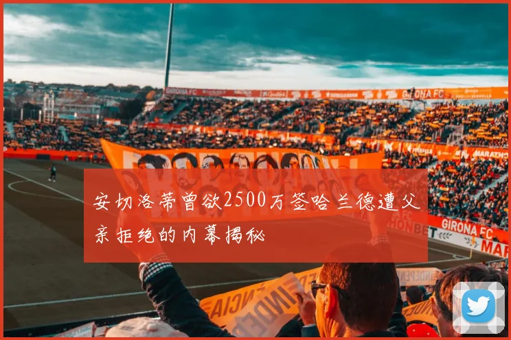 安切洛蒂曾欲2500万签哈兰德遭父亲拒绝的内幕揭秘