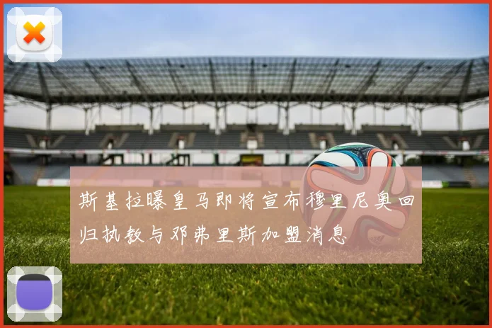 斯基拉曝皇马即将宣布穆里尼奥回归执教与邓弗里斯加盟消息