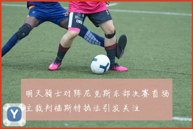 明天骑士对阵尼克斯东部决赛首场主裁判福斯特执法引发关注