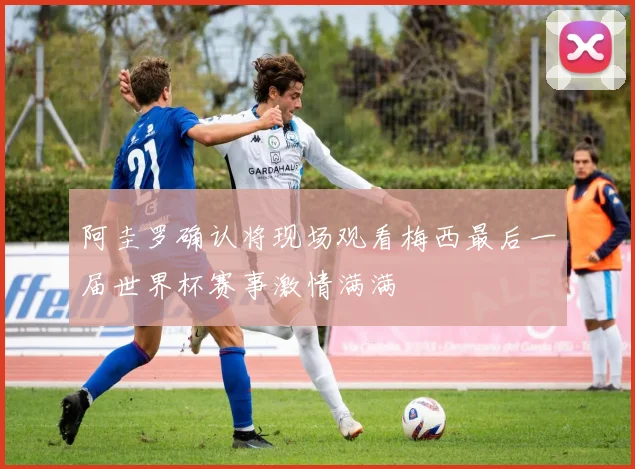 阿圭罗确认将现场观看梅西最后一届世界杯赛事激情满满