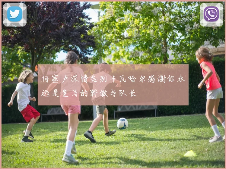 何塞卢深情告别卡瓦哈尔感谢你永远是皇马的骄傲与队长