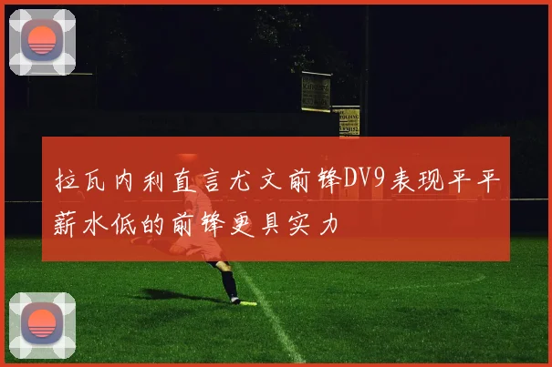 拉瓦内利直言尤文前锋DV9表现平平薪水低的前锋更具实力