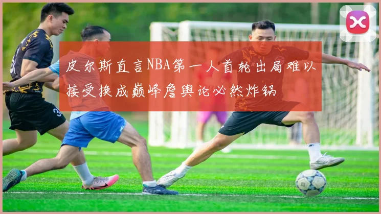 皮尔斯直言NBA第一人首轮出局难以接受换成巅峰詹舆论必然炸锅
