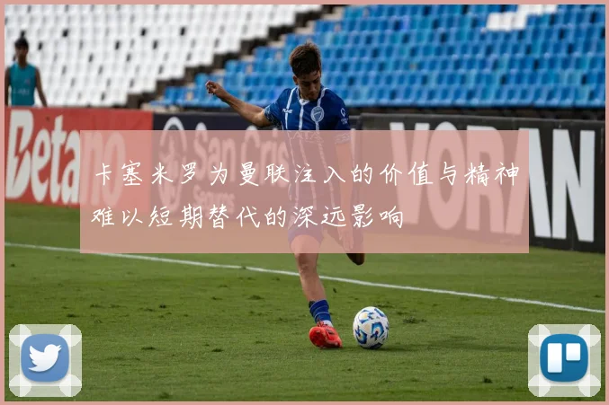 卡塞米罗为曼联注入的价值与精神难以短期替代的深远影响