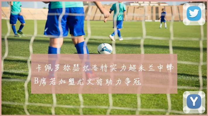 卡佩罗称瑟尔洛特实力超米兰中锋B席若加盟尤文将助力争冠
