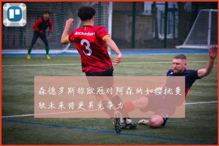 森德罗斯称欧冠对阿森纳如樱桃曼联未来将更具竞争力