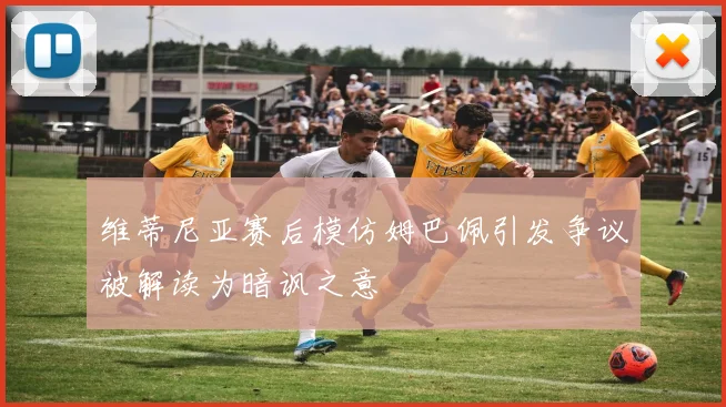 维蒂尼亚赛后模仿姆巴佩引发争议被解读为暗讽之意