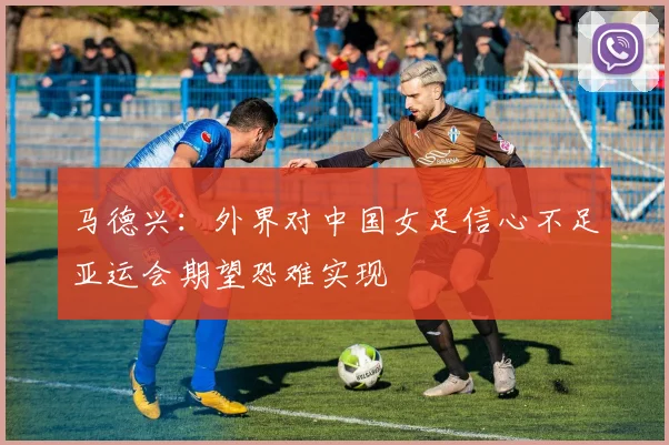 马德兴：外界对中国女足信心不足亚运会期望恐难实现