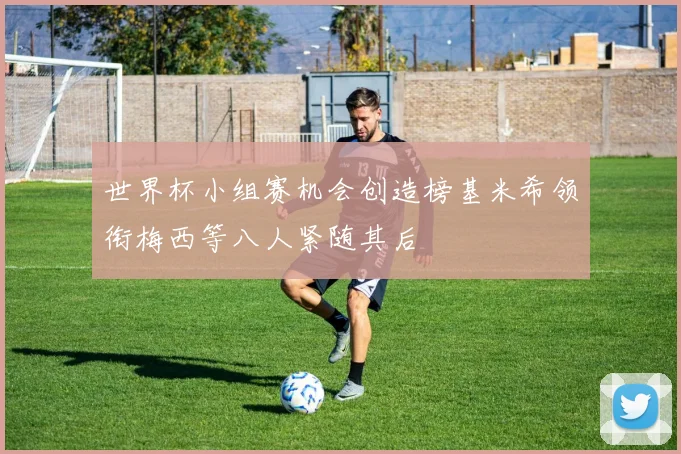 世界杯小组赛机会创造榜基米希领衔梅西等八人紧随其后