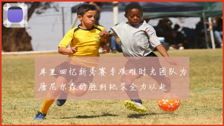 库里回忆新秀赛季艰难时光团队为唐尼尔森的胜利纪录全力以赴