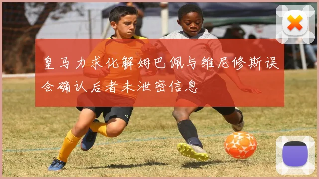 皇马力求化解姆巴佩与维尼修斯误会确认后者未泄密信息