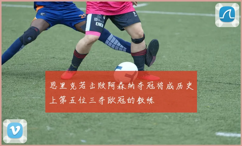 恩里克若击败阿森纳夺冠将成历史上第五位三夺欧冠的教练